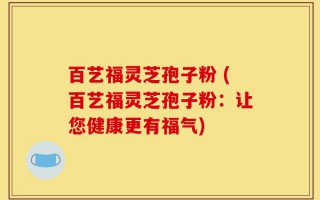 百艺福灵芝孢子粉 (百艺福灵芝孢子粉：让您健康更有福气)