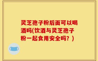 灵芝孢子粉后面可以喝酒吗(饮酒与灵芝孢子粉一起食用安全吗？)