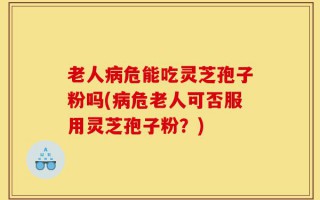 老人病危能吃灵芝孢子粉吗(病危老人可否服用灵芝孢子粉？)