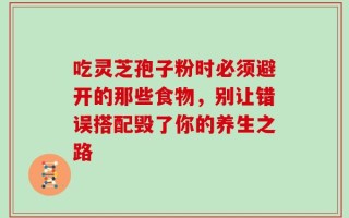 吃灵芝孢子粉时必须避开的那些食物，别让错误搭配毁了你的养生之路