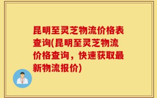 昆明至灵芝物流价格表查询(昆明至灵芝物流价格查询，快速获取最新物流报价)
