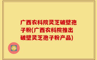 广西农科院灵芝破壁孢子粉(广西农科院推出破壁灵芝孢子粉产品)