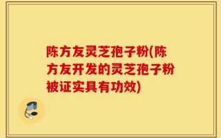 陈方友灵芝孢子粉(陈方友开发的灵芝孢子粉被证实具有功效)