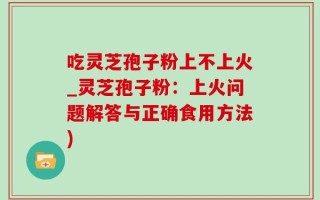 吃灵芝孢子粉上不上火_灵芝孢子粉：上火问题解答与正确食用方法)