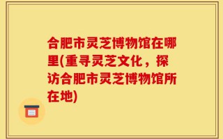 合肥市灵芝博物馆在哪里(重寻灵芝文化，探访合肥市灵芝博物馆所在地)