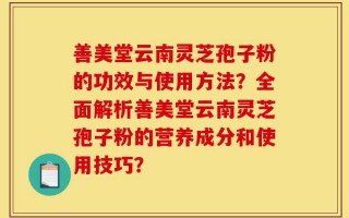 善美堂云南灵芝孢子粉的功效与使用方法？全面解析善美堂云南灵芝孢子粉的营养成分和使用技巧？