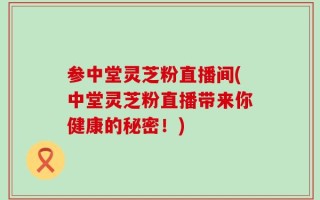 参中堂灵芝粉直播间(中堂灵芝粉直播带来你健康的秘密！)