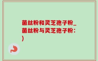 菌丝粉和灵芝孢子粉_菌丝粉与灵芝孢子粉：)