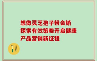 想做灵芝孢子粉会销 探索有效策略开启健康产品营销新征程