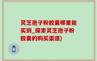 灵芝孢子粉胶囊哪里能买到_探索灵芝孢子粉胶囊的购买渠道)