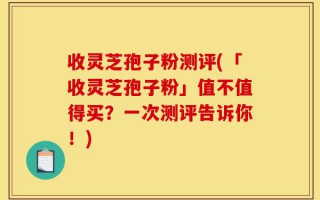 收灵芝孢子粉测评(「收灵芝孢子粉」值不值得买？一次测评告诉你！)