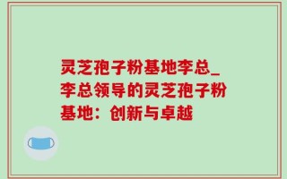 灵芝孢子粉基地李总_李总领导的灵芝孢子粉基地：创新与卓越