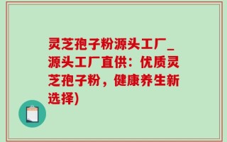 灵芝孢子粉源头工厂_源头工厂直供：优质灵芝孢子粉，健康养生新选择)