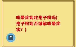 眩晕症能吃孢子粉吗(孢子粉能否缓解眩晕症状？)
