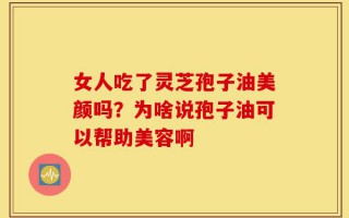 女人吃了灵芝孢子油美颜吗？为啥说孢子油可以帮助美容啊