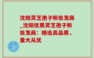 沈阳灵芝孢子粉批发商_沈阳优质灵芝孢子粉批发商：精选高品质，量大从优