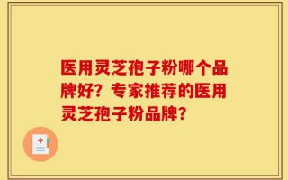 医用灵芝孢子粉哪个品牌好？专家推荐的医用灵芝孢子粉品牌？