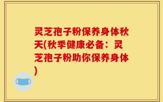 灵芝孢子粉保养身体秋天(秋季健康必备：灵芝孢子粉助你保养身体)