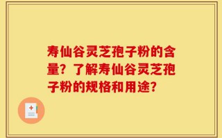 寿仙谷灵芝孢子粉的含量？了解寿仙谷灵芝孢子粉的规格和用途？