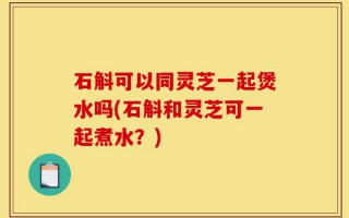 石斛可以同灵芝一起煲水吗(石斛和灵芝可一起煮水？)