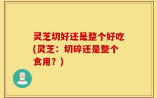 灵芝切好还是整个好吃(灵芝：切碎还是整个食用？)