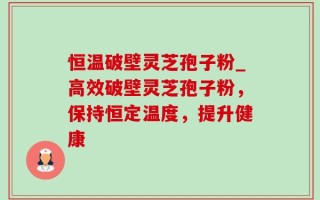 恒温破壁灵芝孢子粉_高效破壁灵芝孢子粉，保持恒定温度，提升健康