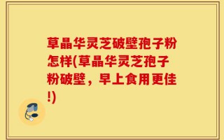 草晶华灵芝破壁孢子粉怎样(草晶华灵芝孢子粉破壁，早上食用更佳!)