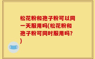 松花粉和孢子粉可以同一天服用吗(松花粉和孢子粉可同时服用吗？)