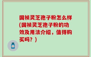 国祯灵芝孢子粉怎么样(国祯灵芝孢子粉的功效及用法介绍，值得购买吗？)