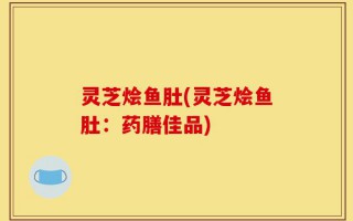 灵芝烩鱼肚(灵芝烩鱼肚：药膳佳品)
