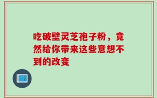 吃破壁灵芝孢子粉，竟然给你带来这些意想不到的改变