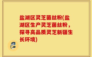 盐湖区灵芝菌丝粉(盐湖区生产灵芝菌丝粉，探寻高品质灵芝新疆生长环境)