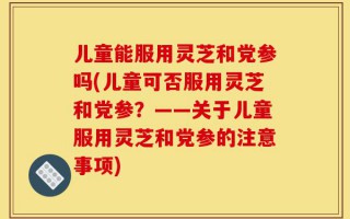 儿童能服用灵芝和党参吗(儿童可否服用灵芝和党参？——关于儿童服用灵芝和党参的注意事项)