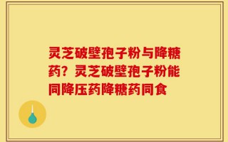 灵芝破壁孢子粉与降糖药？灵芝破壁孢子粉能同降压药降糖药同食