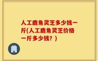 人工鹿角灵芝多少钱一斤(人工鹿角灵芝价格一斤多少钱？)