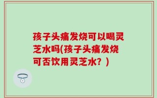 孩子头痛发烧可以喝灵芝水吗(孩子头痛发烧可否饮用灵芝水？)