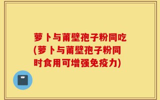 萝卜与莆壁孢子粉同吃(萝卜与莆壁孢子粉同时食用可增强免疫力)