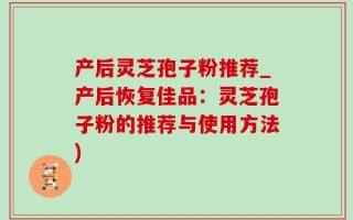 产后灵芝孢子粉推荐_产后恢复佳品：灵芝孢子粉的推荐与使用方法)