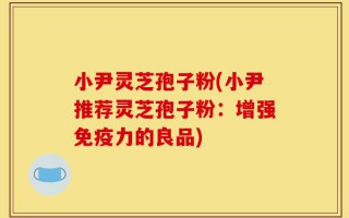 小尹灵芝孢子粉(小尹推荐灵芝孢子粉：增强免疫力的良品)