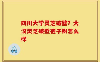 四川大学灵芝破壁？大汉灵芝破壁孢子粉怎么样