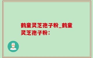 鹤童灵芝孢子粉_鹤童灵芝孢子粉：