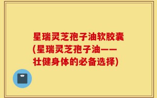 星瑞灵芝孢子油软胶囊(星瑞灵芝孢子油——壮健身体的必备选择)