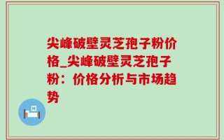 尖峰破壁灵芝孢子粉价格_尖峰破壁灵芝孢子粉：价格分析与市场趋势
