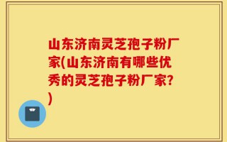 山东济南灵芝孢子粉厂家(山东济南有哪些优秀的灵芝孢子粉厂家？)