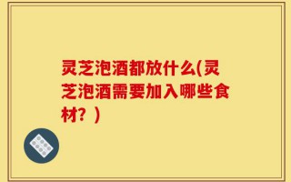 灵芝泡酒都放什么(灵芝泡酒需要加入哪些食材？)