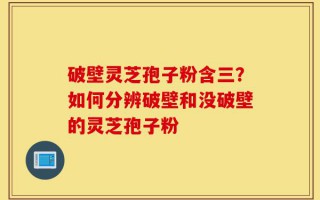 破壁灵芝孢子粉含三？如何分辨破壁和没破壁的灵芝孢子粉