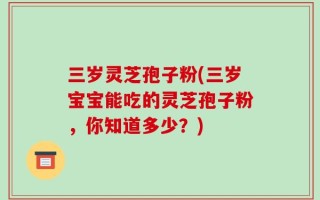 三岁灵芝孢子粉(三岁宝宝能吃的灵芝孢子粉，你知道多少？)