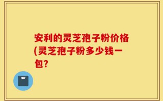 安利的灵芝孢子粉价格(灵芝孢子粉多少钱一包？