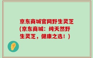 京东商城官网野生灵芝(京东商城：纯天然野生灵芝，健康之选！)