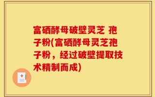 富硒酵母破壁灵芝 孢子粉(富硒酵母灵芝孢子粉，经过破壁提取技术精制而成)